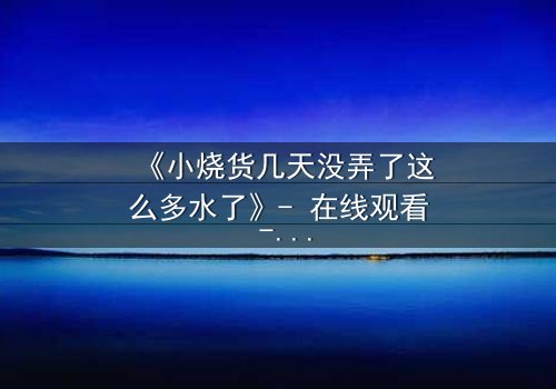 《小烧货几天没弄了这么多水了》- 在线观看 - 一场欲望与救赎的致命游戏