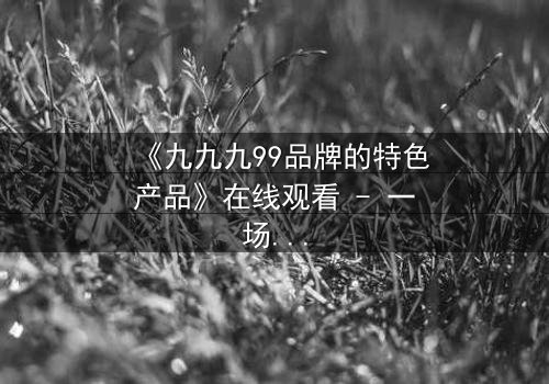 《九九九99品牌的特色产品》在线观看 - 一场关于品牌与命运的终极博弈