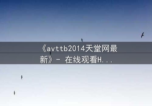 《avttb2014天堂网最新》- 在线观看HD中字完整无删 - 揭开人性深处的秘密与背叛