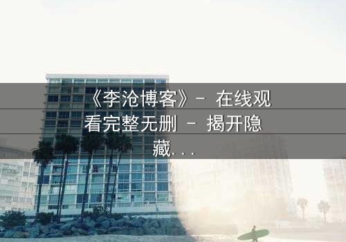 《李沧博客》- 在线观看完整无删 - 揭开隐藏的真相,你敢直面吗?