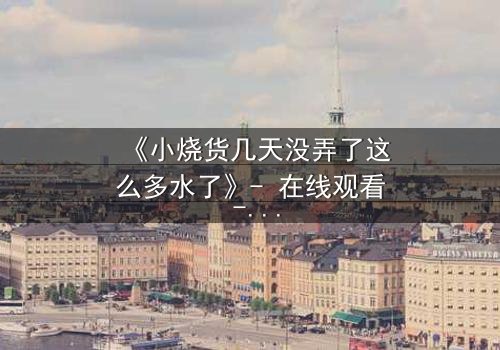 《小烧货几天没弄了这么多水了》- 在线观看 - 当欲望的洪流淹没理智的堤坝