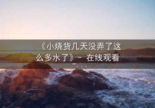 《小烧货几天没弄了这么多水了》- 在线观看 - 当欲望与秘密交织,谁能全身而退?