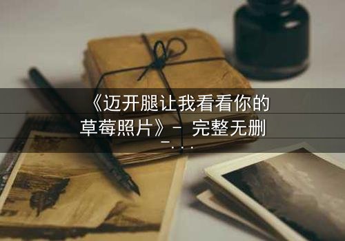 《迈开腿让我看看你的草莓照片》- 完整无删 - 当秘密被揭开,爱情与背叛交织的惊心瞬间