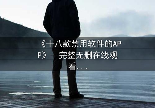《十八款禁用软件的APP》- 完整无删在线观看 - 揭开数字世界的致命陷阱