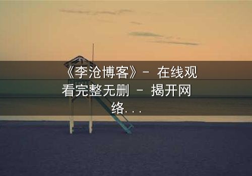 《李沧博客》- 在线观看完整无删 - 揭开网络背后的致命真相