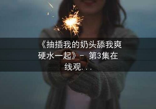 《抽插我的奶头舔我爽硬水一起》- 第3集在线观看 - 当禁忌之恋遇上致命诱惑