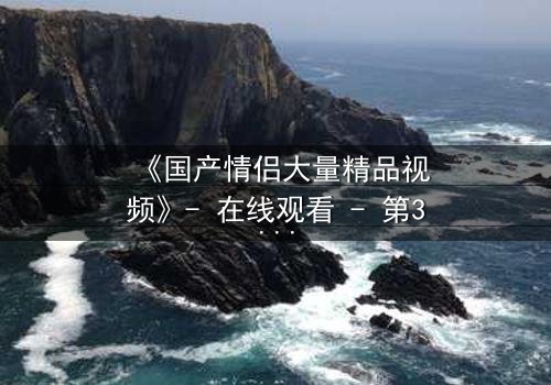 《国产情侣大量精品视频》- 在线观看 - 第3集完整无删