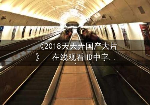 《2018天天弄国产大片》- 在线观看HD中字完整无删 - 当现实与银幕交织,谁在幕后操控一切?