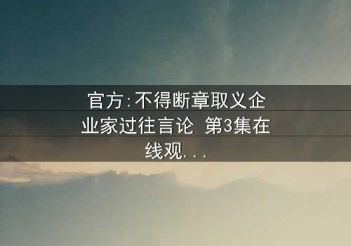 官方:不得断章取义企业家过往言论 第3集在线观看 - 当真相被扭曲,谁在幕后操控?