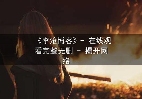 《李沧博客》- 在线观看完整无删 - 揭开网络背后的致命真相