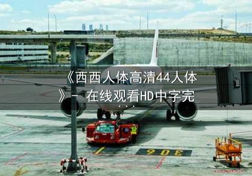 《西西人体高清44人体》- 在线观看HD中字完整无删 - 揭开人性最深层的秘密