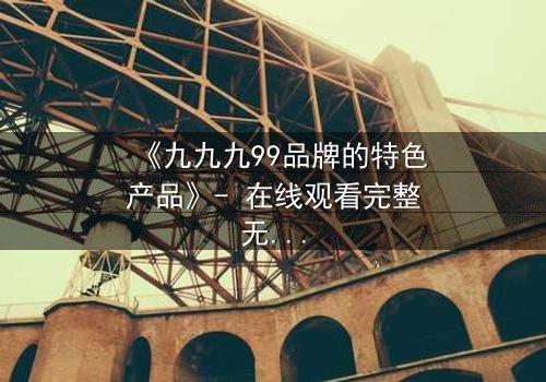 《九九九99品牌的特色产品》- 在线观看完整无删 - 揭开品牌背后的惊天秘密