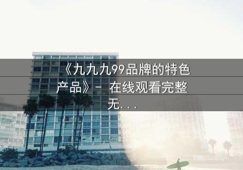 《九九九99品牌的特色产品》- 在线观看完整无删 - 揭秘隐藏的真相