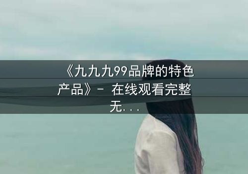《九九九99品牌的特色产品》- 在线观看完整无删 - 揭开品牌背后的惊天秘密