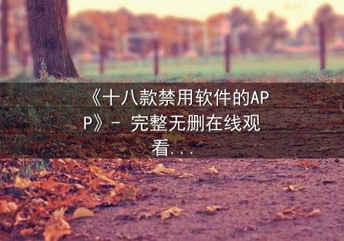 《十八款禁用软件的APP》- 完整无删在线观看 - 揭开数字世界的致命陷阱