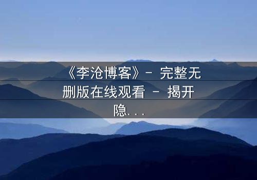 《李沧博客》- 完整无删版在线观看 - 揭开隐藏的真相,你敢直面吗?
