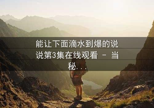 能让下面滴水到爆的说说第3集在线观看 - 当秘密被揭开,谁还能全身而退?
