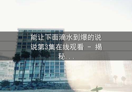 能让下面滴水到爆的说说第3集在线观看 - 揭秘情感风暴中的隐秘真相