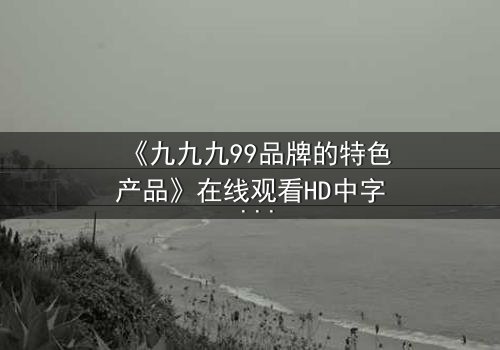 《九九九99品牌的特色产品》在线观看HD中字 - 一场颠覆认知的科技风暴