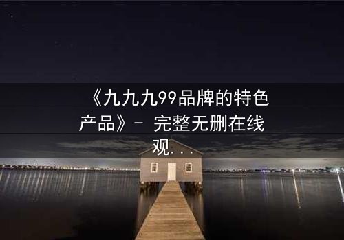 《九九九99品牌的特色产品》- 完整无删在线观看 - 揭开品牌背后的惊天秘密