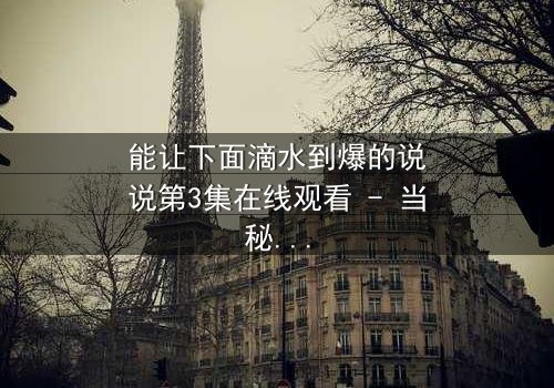 能让下面滴水到爆的说说第3集在线观看 - 当秘密被揭开,谁能全身而退?