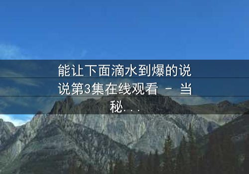 能让下面滴水到爆的说说第3集在线观看 - 当秘密被揭开,谁能全身而退?