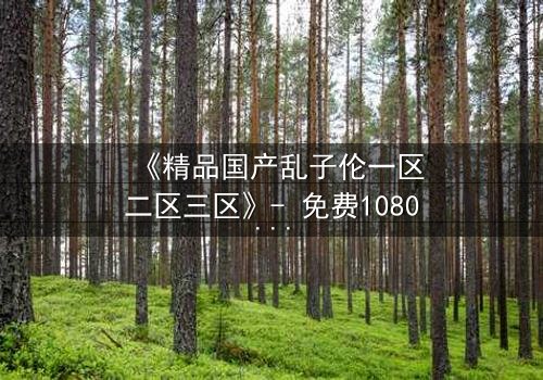 《精品国产乱子伦一区二区三区》- 免费1080P超清 - 第3集完整无删