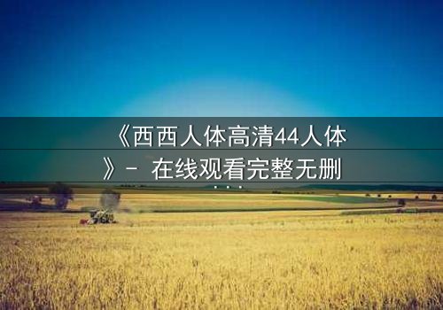 《西西人体高清44人体》- 在线观看完整无删 - 揭开人性最深层的秘密