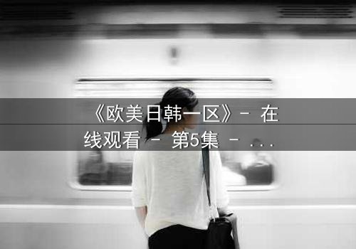 《欧美日韩一区》- 在线观看 - 第5集 - 免费HD中字 - 1080P超清完整无删影视大全