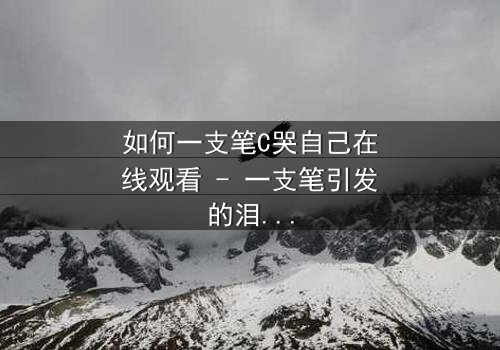 如何一支笔C哭自己在线观看 - 一支笔引发的泪海风暴,你敢直面吗?
