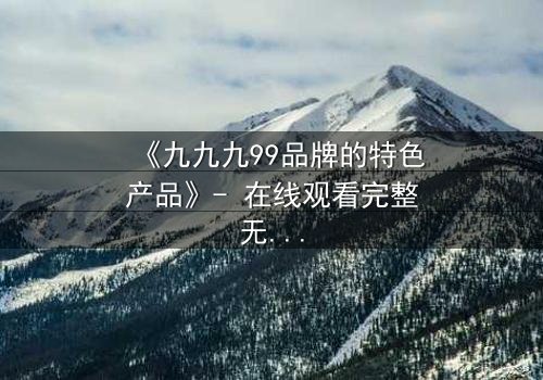 《九九九99品牌的特色产品》- 在线观看完整无删 - 揭开品牌背后的惊天秘密