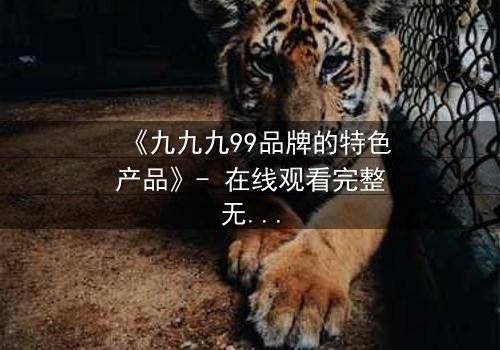 《九九九99品牌的特色产品》- 在线观看完整无删 - 揭开品牌背后的惊天秘密