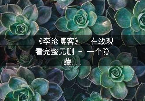 《李沧博客》- 在线观看完整无删 - 一个隐藏的真相即将引爆网络