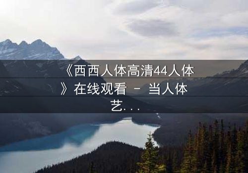 《西西人体高清44人体》在线观看 - 当人体艺术遇上致命密码,你敢解锁吗?