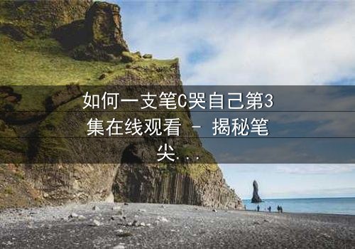 如何一支笔C哭自己第3集在线观看 - 揭秘笔尖下的情感风暴