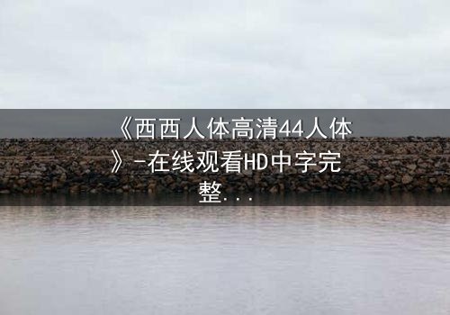 《西西人体高清44人体》-在线观看HD中字完整版 - 揭开人性最深层的秘密