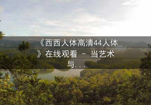 《西西人体高清44人体》在线观看 - 当艺术与欲望交织,谁能守住人性的底线?