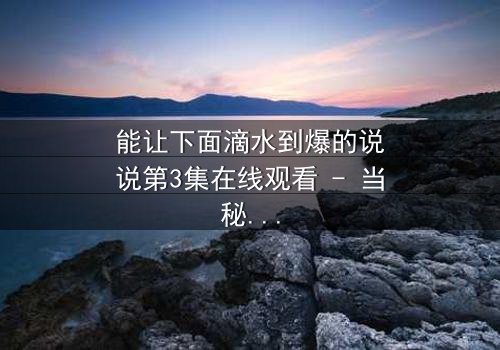 能让下面滴水到爆的说说第3集在线观看 - 当秘密被揭开,谁还能全身而退?