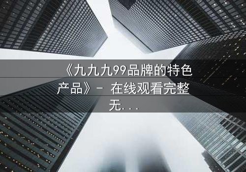 《九九九99品牌的特色产品》- 在线观看完整无删 - 揭秘品牌背后的惊天秘密