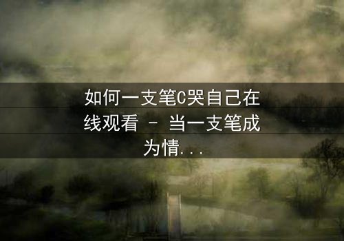 如何一支笔C哭自己在线观看 - 当一支笔成为情感的引爆器,你敢直面内心的风暴吗?