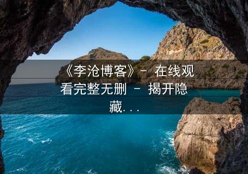 《李沧博客》- 在线观看完整无删 - 揭开隐藏的真相,你敢直面吗?