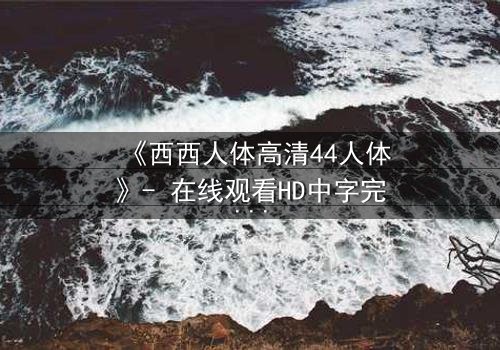 《西西人体高清44人体》- 在线观看HD中字完整无删 - 揭开人性最深层的秘密