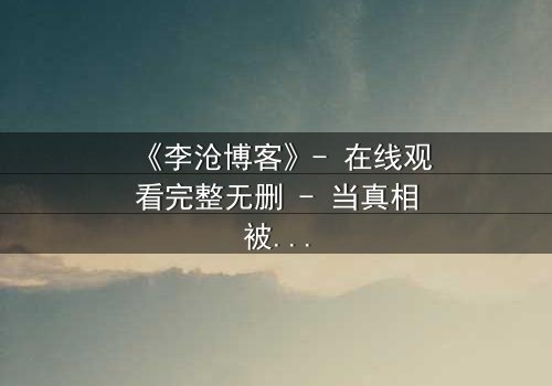 《李沧博客》- 在线观看完整无删 - 当真相被博客曝光,谁在幕后操控一切?