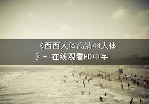 《西西人体高清44人体》- 在线观看HD中字 - 揭开人性最深层的秘密