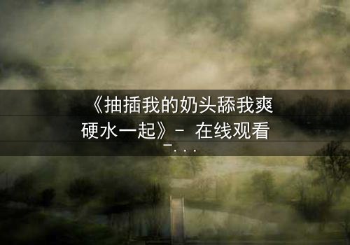 《抽插我的奶头舔我爽硬水一起》- 在线观看 - 当禁忌之恋遇上致命诱惑