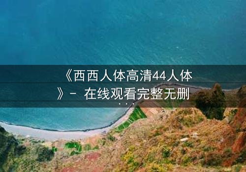 《西西人体高清44人体》- 在线观看完整无删 - 揭开人性最深层的秘密