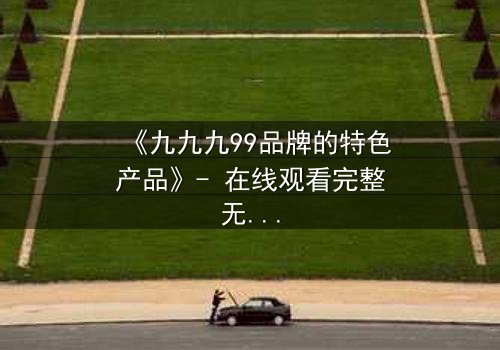 《九九九99品牌的特色产品》- 在线观看完整无删 - 揭秘品牌背后的惊天秘密