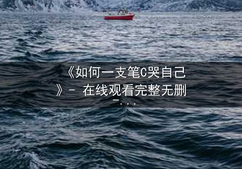 《如何一支笔C哭自己》- 在线观看完整无删 - 揭秘笔尖下的情感风暴
