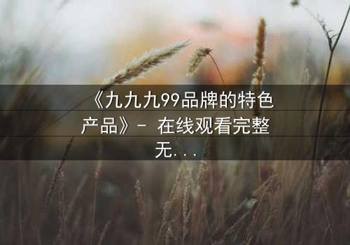 《九九九99品牌的特色产品》- 在线观看完整无删 - 揭开品牌背后的惊天秘密