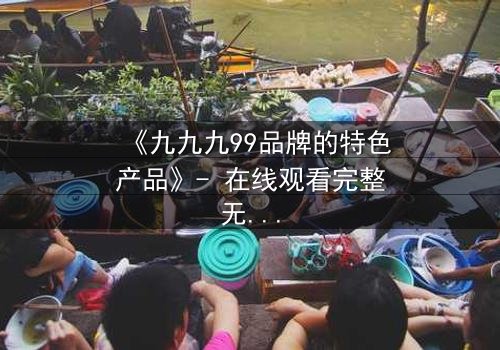 《九九九99品牌的特色产品》- 在线观看完整无删 - 一场颠覆认知的科技风暴